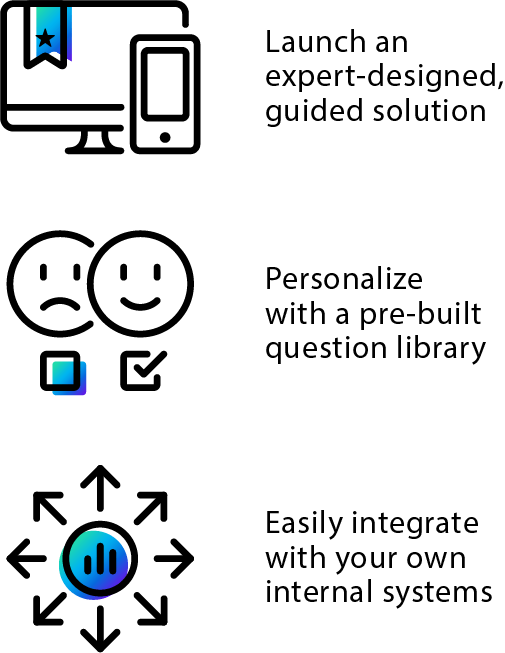 Launch an expert-designed guided solution. Personalize with a pre-built question library. Easily integrate with your own internal systems