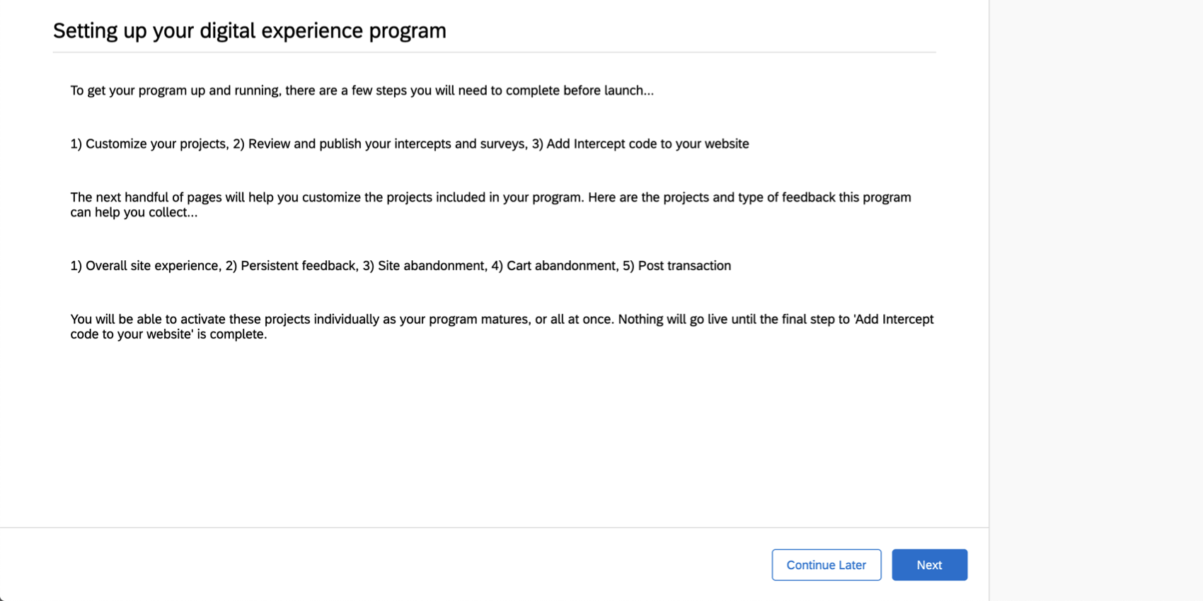 Para colocar seu programa em funcionamento, você precisa concluir o seguinte antes do lançamento: personalizar seu projeto, revisar e publicar suas interceptações e pesquisas e adicionar o código de interceptor ao seu site. As avançar páginas o ajudarão a personalizar os projetos em seu programa. Aqui estão os projetos e tipos de feedback que esse programa pode ajudá-lo a coletar: experiência geral no site, feedback persistente, abandono do site, abandono do carrinho e transação. Nada entrará no ar até que
