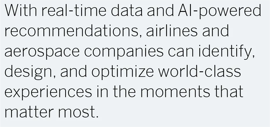 With real-time data and AI-powered recommendations, airlines and aerospace companies can identify, design, and optimize world-class experiences in the moments that matter most.
