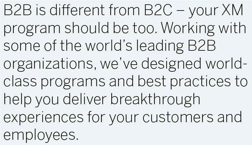 B2B is different from B2C — your XM program should be too. Working with some of the world’s leading B2B organizations, we’ve designed world-class programs and best practices to help you deliver breakthrough experiences for your customers and employees.