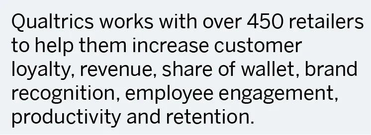 Qualtrics works with over 450 retailers to help them increase customer loyalty, revenue, share of wallet, brand recognition, employee engagement, productivity and retention.