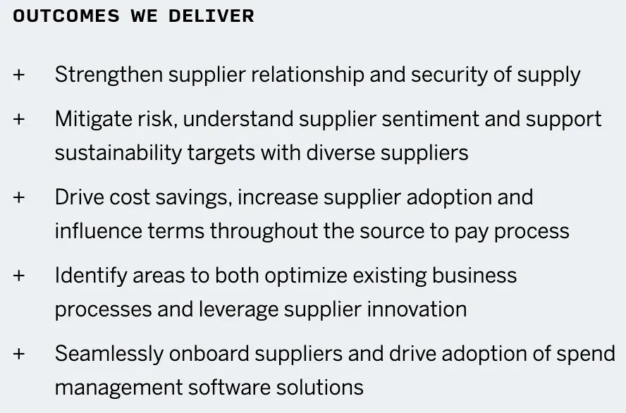 Outcomes we deliver: Strengthen supplier relationship and security of supply; Mitigate risk, understand supplier sentiment and support sustainability targets with diverse suppliers; Drive cost savings, increase supplier adoption and influence terms throughout the source to pay process Identify areas to both optimize existing business processes and leverage supplier innovation; Seamlessly onboard suppliers and drive adoption of spend management software solutions