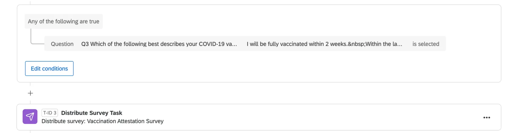 A condition that says "any of the following is true: answer to the question "which of the following best describes your status" and "I will be fully vaccinated within 2 weeks" is selected." Then a distribute survey task that is distributing the vaccination attestation survey